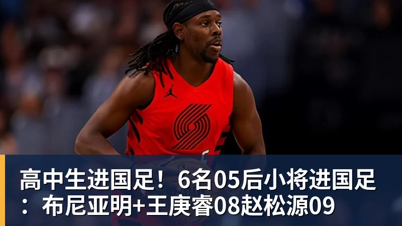 高中生进国足！6名05后小将进国足：布尼亚明+王庚睿08赵松源09